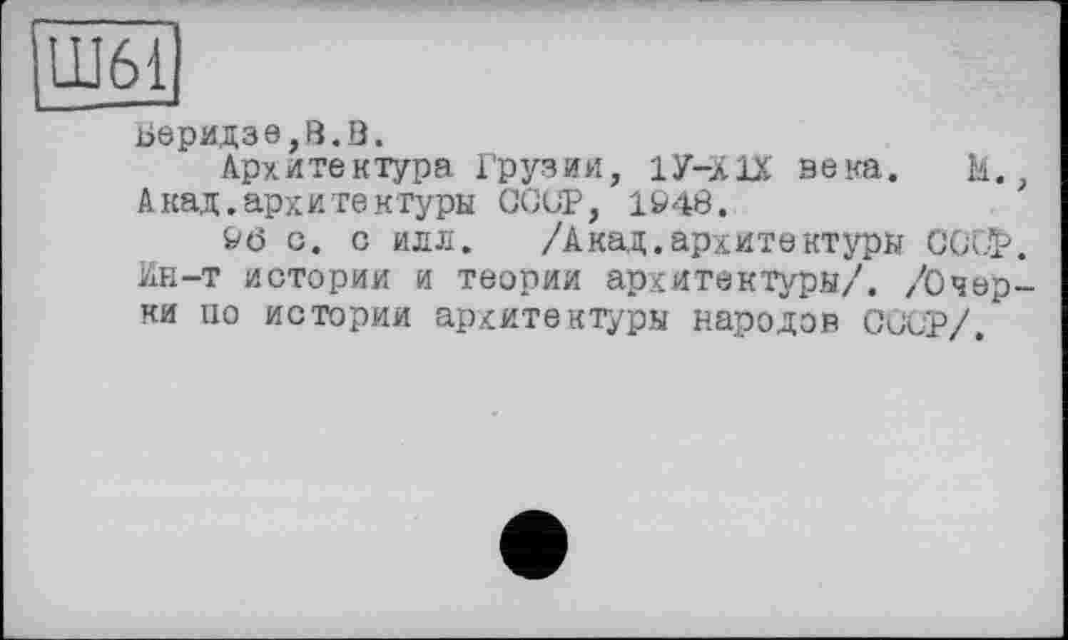 ﻿Ш61
Беридзе,В.В.
Архитектура Грузии, 1У-Х1Х века. М., Акад, арх и те к туры СССР, it* 48.
t*ö с. с илл. /Акад.архитектуры CCÜÏ*. Ин-т истории и теории архитектуры/. /Очерки по истории архитектуры народов СССР/.